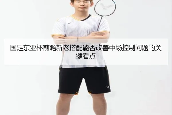 国足东亚杯前瞻新老搭配能否改善中场控制问题的关键看点