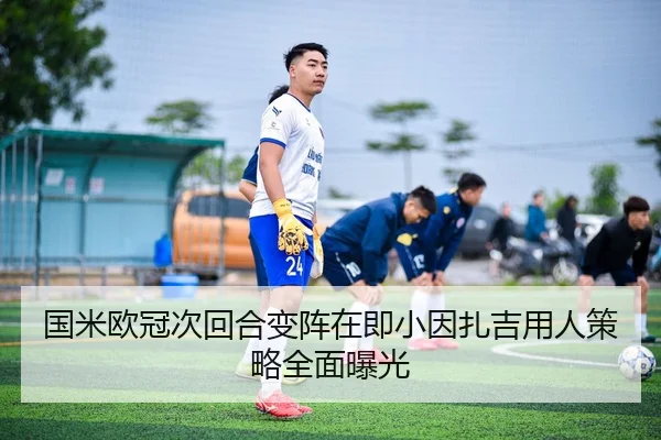 国米欧冠次回合变阵在即小因扎吉用人策略全面曝光